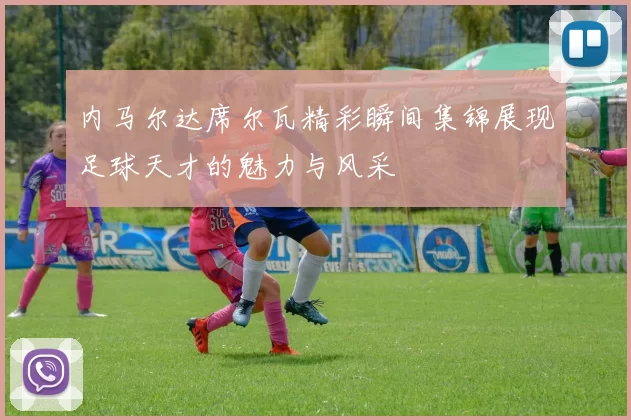 内马尔达席尔瓦精彩瞬间集锦展现足球天才的魅力与风采