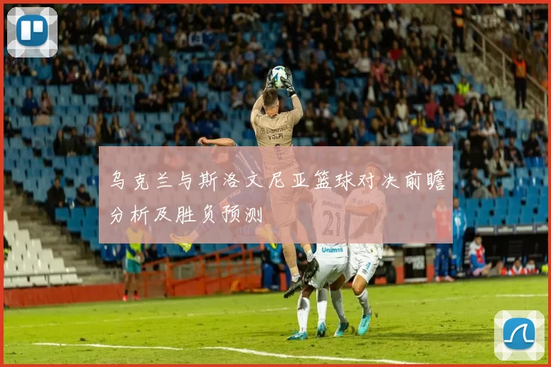 乌克兰与斯洛文尼亚篮球对决前瞻分析及胜负预测