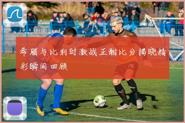 希腊与比利时激战正酣比分揭晓精彩瞬间回顾