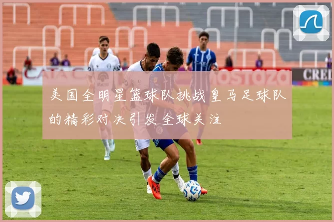 美国全明星篮球队挑战皇马足球队的精彩对决引发全球关注