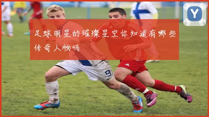足球明星的璀璨星空你知道有哪些传奇人物吗
