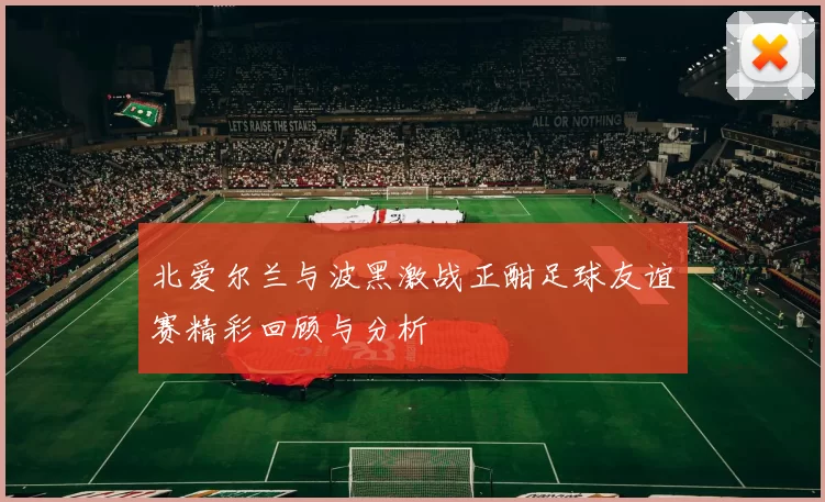 北爱尔兰与波黑激战正酣足球友谊赛精彩回顾与分析