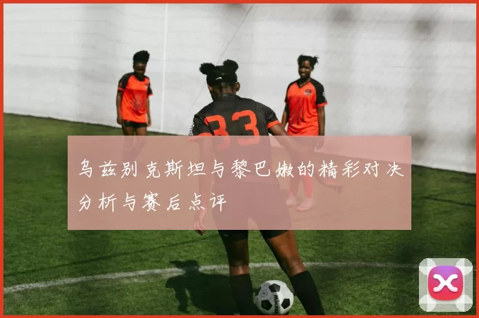 乌兹别克斯坦与黎巴嫩的精彩对决分析与赛后点评