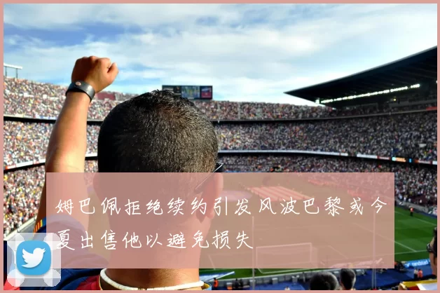 姆巴佩拒绝续约引发风波巴黎或今夏出售他以避免损失