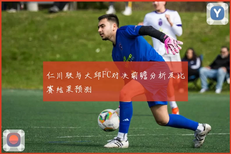 仁川联与大邱FC对决前瞻分析及比赛结果预测